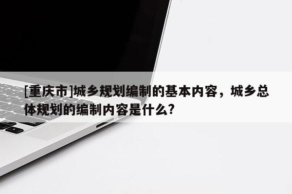 [重慶市]城鄉規劃編制的基本內容，城鄉總體規劃的編制內容是什么?