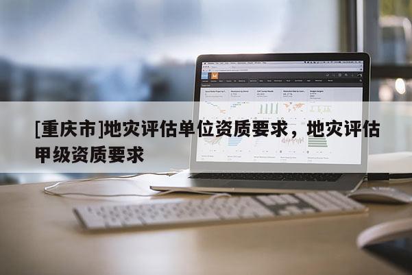 [重慶市]地災評估單位資質要求，地災評估甲級資質要求