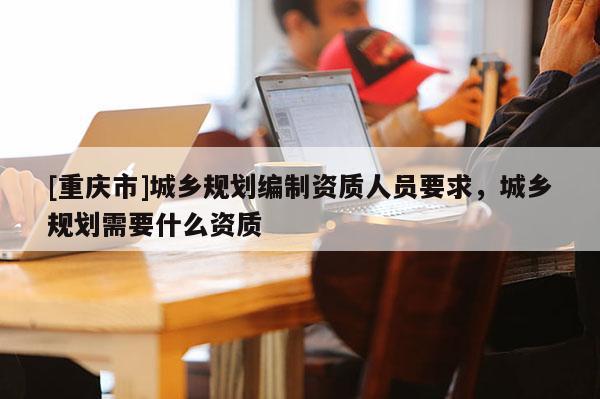 [重慶市]城鄉規劃編制資質人員要求，城鄉規劃需要什么資質