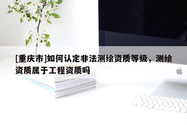 [重慶市]如何認定非法測繪資質等級，測繪資質屬于工程資質嗎