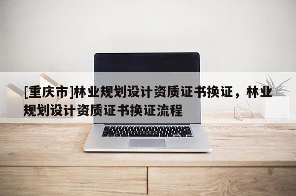 [重慶市]林業規劃設計資質證書換證，林業規劃設計資質證書換證流程