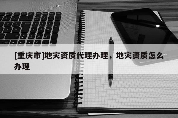 [重慶市]地災資質 *** 辦理，地災資質怎么辦理
