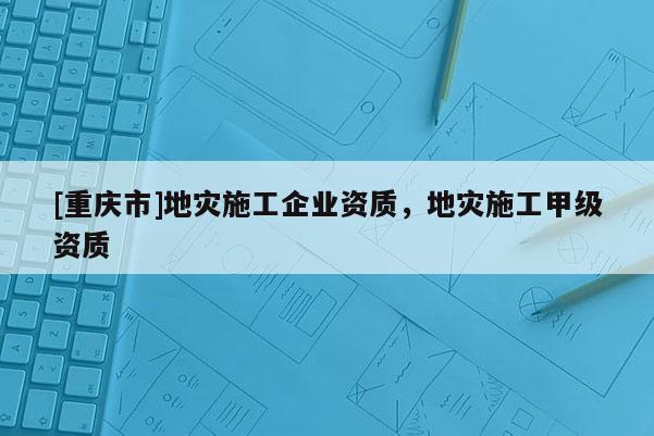 [重慶市]地災施工企業(yè)資質(zhì)，地災施工甲級資質(zhì)