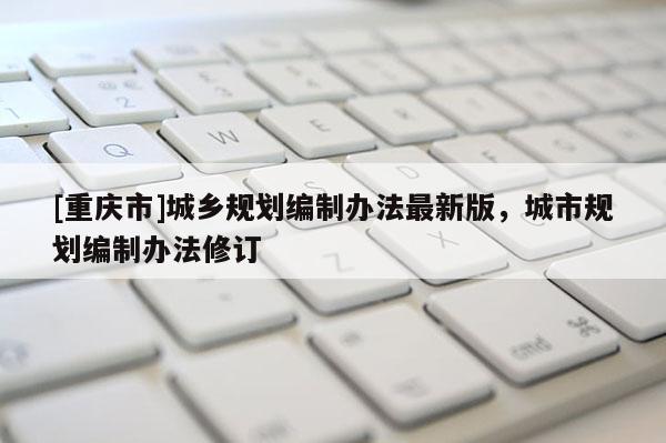 [重慶市]城鄉規劃編制辦法最新版，城市規劃編制辦法修訂