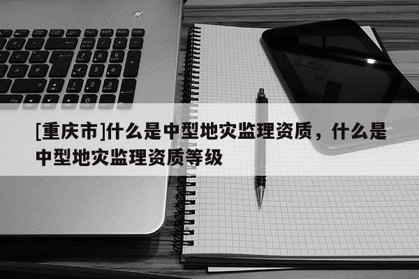 [重慶市]什么是中型地災監理資質，什么是中型地災監理資質等級