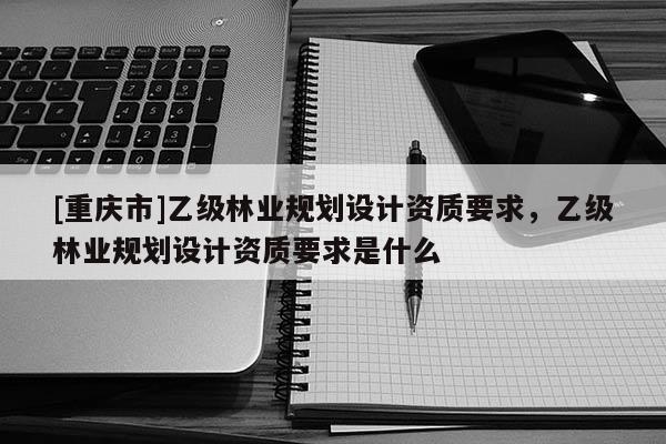 [重慶市]乙級林業規劃設計資質要求，乙級林業規劃設計資質要求是什么