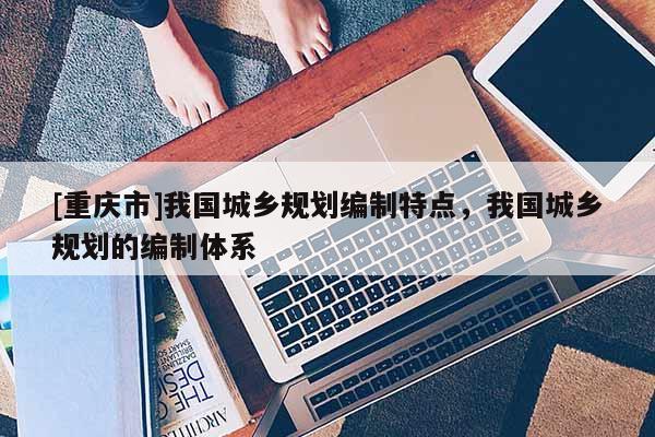 [重慶市]我國城鄉規劃編制特點，我國城鄉規劃的編制體系