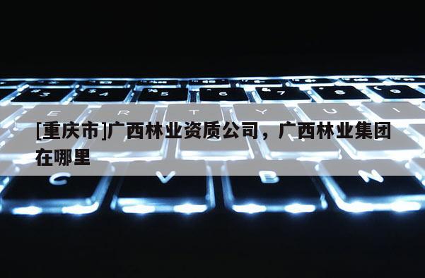 [重慶市]廣西林業資質公司，廣西林業集團在哪里