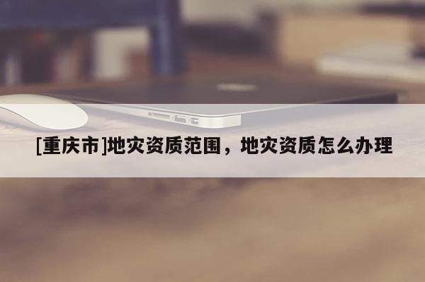 [重慶市]地災資質范圍，地災資質怎么辦理