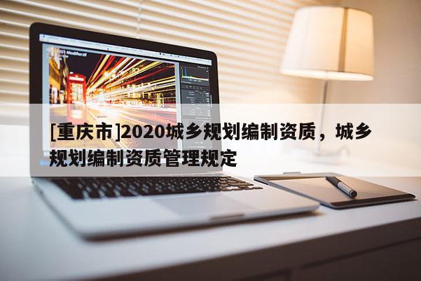 [重慶市]2020城鄉(xiāng)規(guī)劃編制資質(zhì)，城鄉(xiāng)規(guī)劃編制資質(zhì)管理規(guī)定
