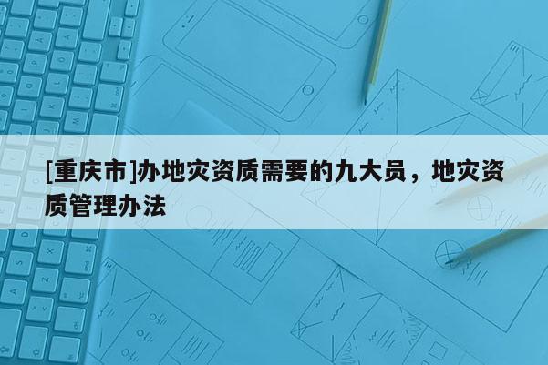 [重慶市]辦地災資質需要的九大員，地災資質管理辦法
