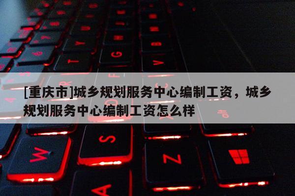 [重慶市]城鄉規劃服務中心編制工資，城鄉規劃服務中心編制工資怎么樣