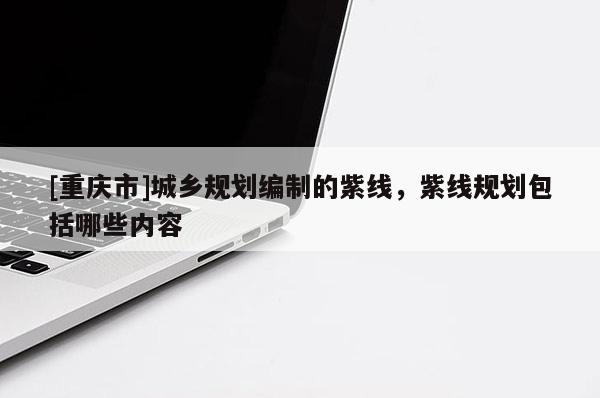 [重慶市]城鄉規劃編制的紫線，紫線規劃包括哪些內容