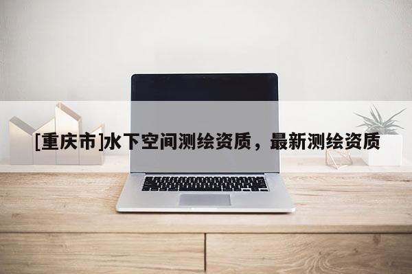 [重慶市]水下空間測繪資質(zhì)，最新測繪資質(zhì)