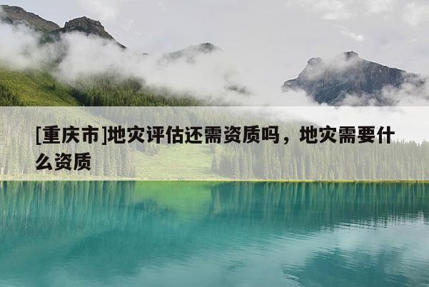 [重慶市]地災評估還需資質嗎，地災需要什么資質