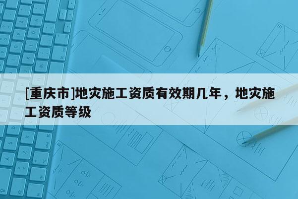 [重慶市]地災施工資質有效期幾年，地災施工資質等級