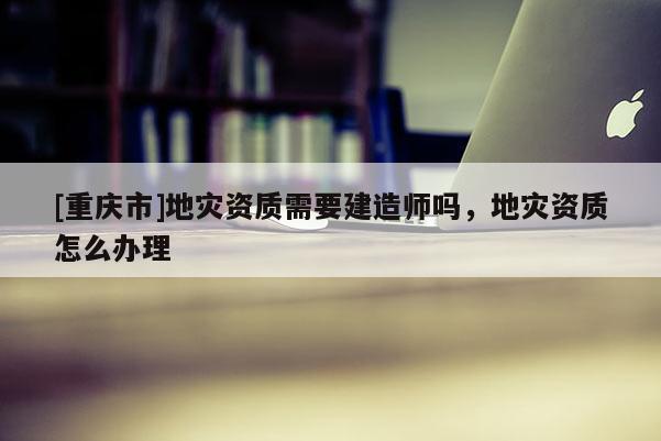[重慶市]地災資質需要建造師嗎，地災資質怎么辦理