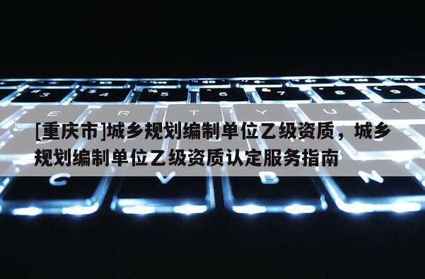 [重慶市]城鄉規劃編制單位乙級資質，城鄉規劃編制單位乙級資質認定服務指南