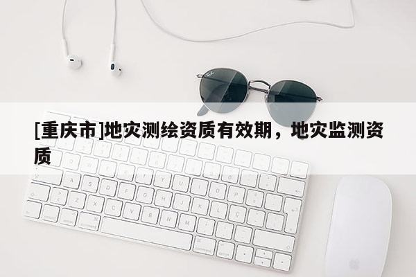 [重慶市]地災測繪資質有效期，地災監測資質