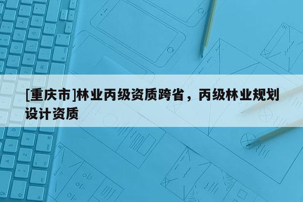 [重慶市]林業(yè)丙級資質(zhì)跨省，丙級林業(yè)規(guī)劃設(shè)計(jì)資質(zhì)