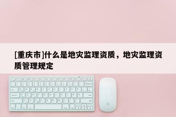 [重慶市]什么是地災監理資質，地災監理資質管理規定