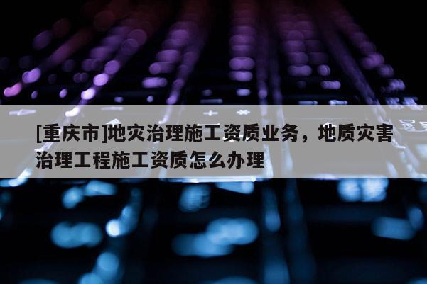 [重慶市]地災治理施工資質業務，地質災害治理工程施工資質怎么辦理