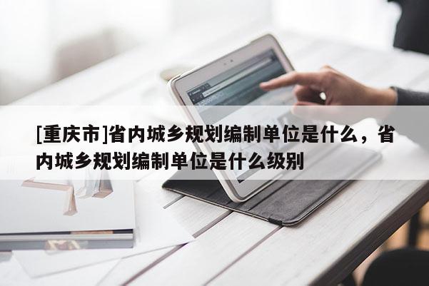[重慶市]省內城鄉規劃編制單位是什么，省內城鄉規劃編制單位是什么級別