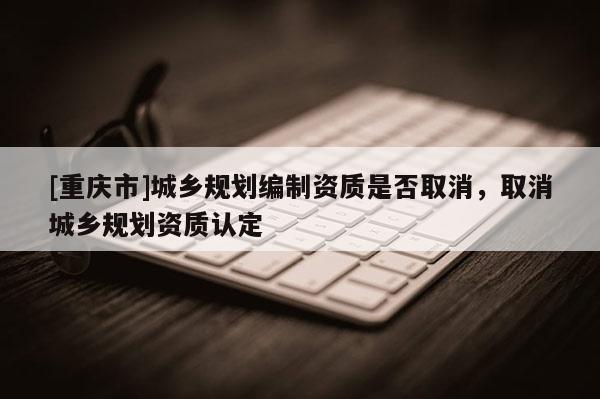 [重慶市]城鄉規劃編制資質是否取消，取消城鄉規劃資質認定
