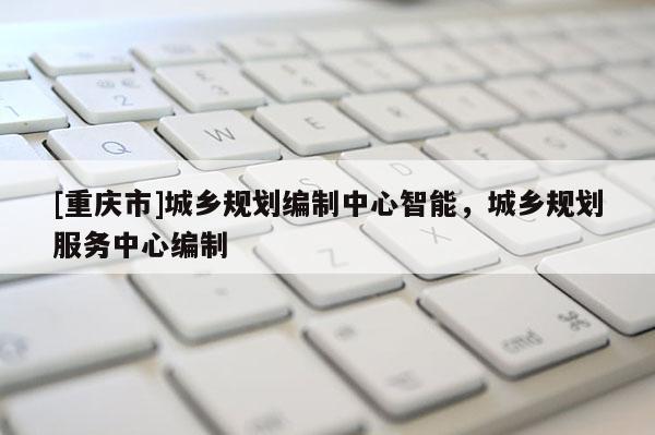 [重慶市]城鄉規劃編制中心智能，城鄉規劃服務中心編制