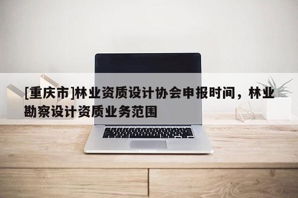 [重慶市]林業資質設計協會申報時間，林業勘察設計資質業務范圍