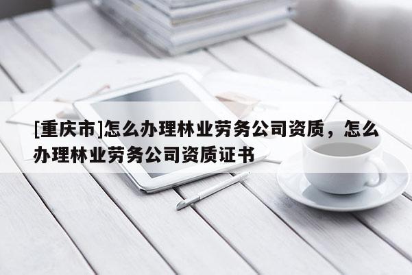 [重慶市]怎么辦理林業(yè)勞務(wù)公司資質(zhì)，怎么辦理林業(yè)勞務(wù)公司資質(zhì)證書