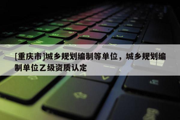 [重慶市]城鄉規劃編制等單位，城鄉規劃編制單位乙級資質認定