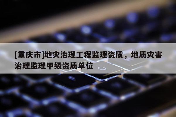 [重慶市]地災治理工程監理資質，地質災害治理監理甲級資質單位