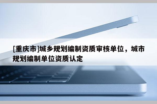 [重慶市]城鄉規劃編制資質審核單位，城市規劃編制單位資質認定