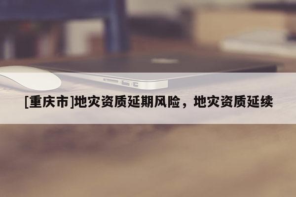 [重慶市]地災資質延期風險，地災資質延續