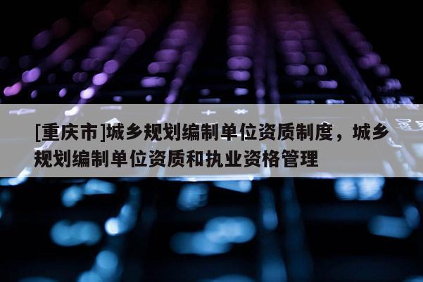 [重慶市]城鄉(xiāng)規(guī)劃編制單位資質制度，城鄉(xiāng)規(guī)劃編制單位資質和執(zhí)業(yè)資格管理