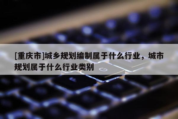 [重慶市]城鄉規劃編制屬于什么行業，城市規劃屬于什么行業類別