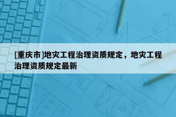 [重慶市]地災工程治理資質規定，地災工程治理資質規定最新