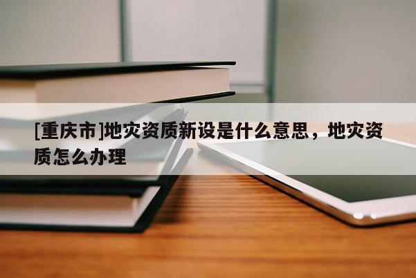 [重慶市]地災資質新設是什么意思，地災資質怎么辦理