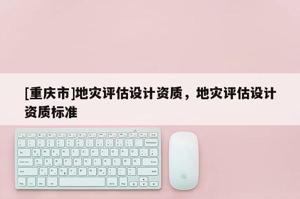 [重慶市]地災(zāi)評(píng)估設(shè)計(jì)資質(zhì)，地災(zāi)評(píng)估設(shè)計(jì)資質(zhì)標(biāo)準(zhǔn)