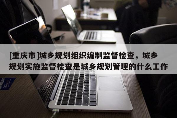 [重慶市]城鄉(xiāng)規(guī)劃組織編制監(jiān)督檢查，城鄉(xiāng)規(guī)劃實施監(jiān)督檢查是城鄉(xiāng)規(guī)劃管理的什么工作