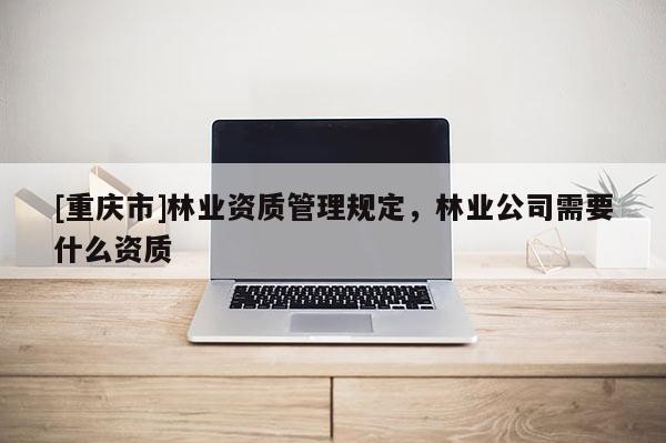 [重慶市]林業(yè)資質(zhì)管理規(guī)定，林業(yè)公司需要什么資質(zhì)