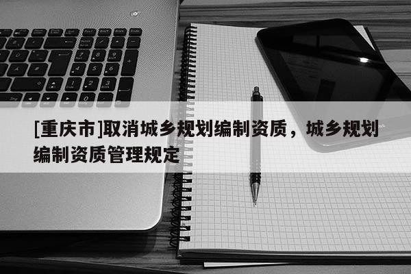 [重慶市]取消城鄉(xiāng)規(guī)劃編制資質，城鄉(xiāng)規(guī)劃編制資質管理規(guī)定