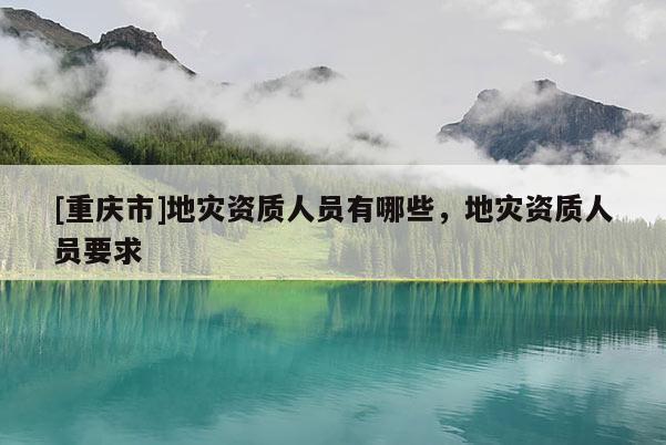 [重慶市]地災(zāi)資質(zhì)人員有哪些，地災(zāi)資質(zhì)人員要求