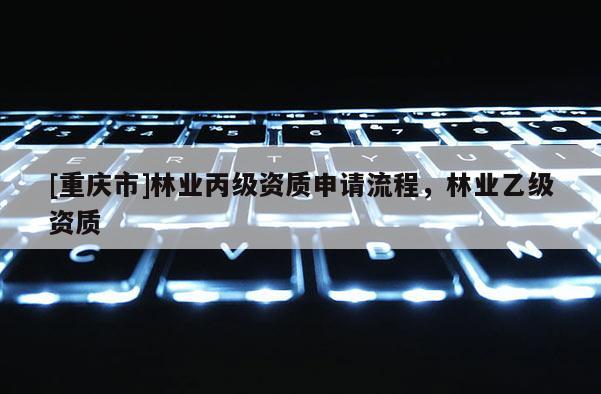 [重慶市]林業(yè)丙級資質(zhì)申請流程，林業(yè)乙級資質(zhì)