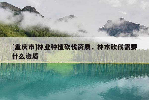[重慶市]林業(yè)種植砍伐資質(zhì)，林木砍伐需要什么資質(zhì)