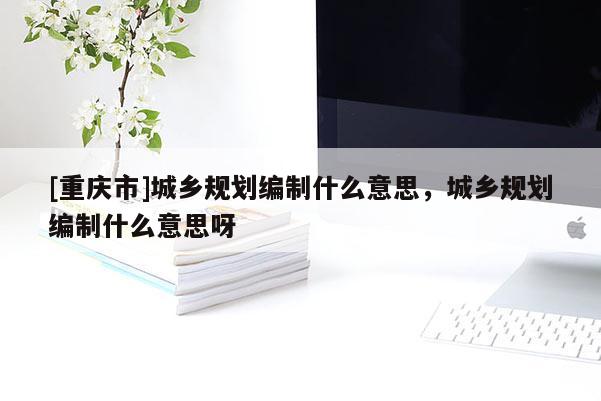 [重慶市]城鄉規劃編制什么意思，城鄉規劃編制什么意思呀