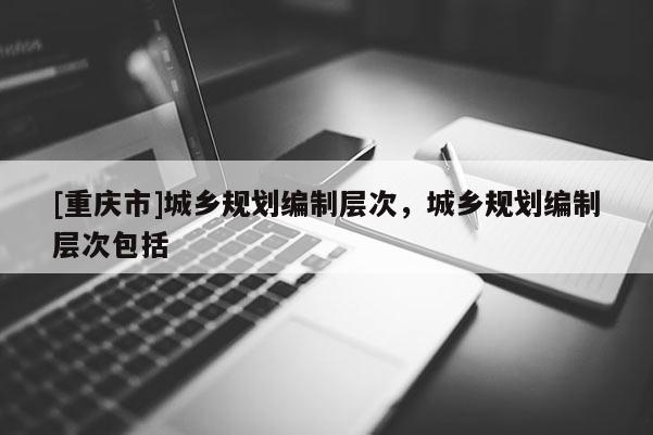 [重慶市]城鄉規劃編制層次，城鄉規劃編制層次包括