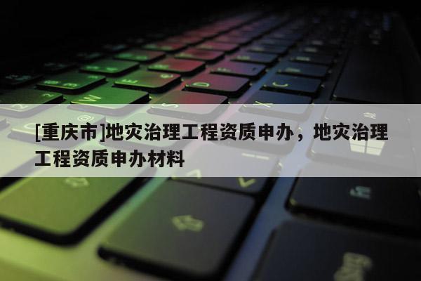 [重慶市]地災治理工程資質(zhì)申辦，地災治理工程資質(zhì)申辦材料