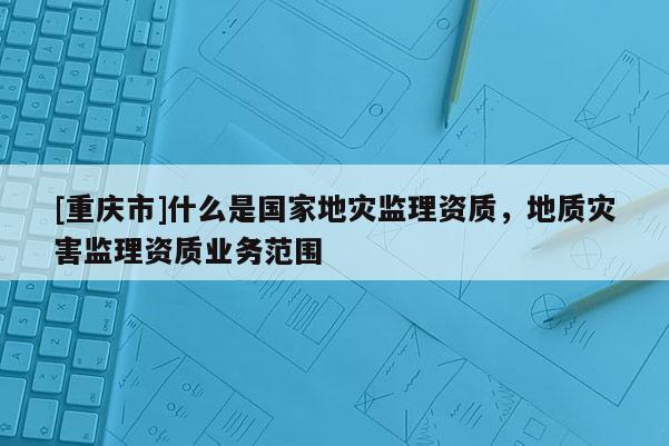 [重慶市]什么是國家地災監理資質，地質災害監理資質業務范圍
